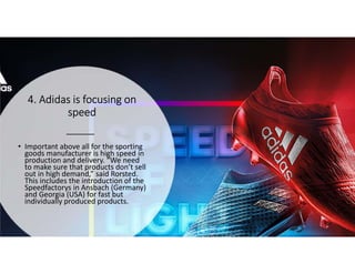 4. Adidas is focusing on4. Adidas is focusing on4. Adidas is focusing on4. Adidas is focusing on
speedspeedspeedspeed
• Important above all for the sporting
goods manufacturer is high speed in
production and delivery. “We need
to make sure that products don’t sell
out in high demand,” said Rorsted.
This includes the introduction of the
Speedfactorys in Ansbach (Germany)
and Georgia (USA) for fast but
individually produced products.
 