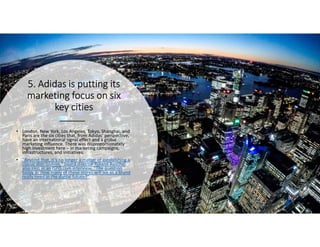 5. Adidas is putting its5. Adidas is putting its5. Adidas is putting its5. Adidas is putting its
marketing focus on sixmarketing focus on sixmarketing focus on sixmarketing focus on six
key citieskey citieskey citieskey cities
• London, New York, Los Angeles, Tokyo, Shanghai, and
Paris are the six cities that, from Adidas’ perspective,
have an international signal effect and a global
marketing influence. There was disproportionately
high investment here – in marketing campaigns,
infrastructures, and initiatives.
• "Beyond that, it’s no longer a matter of establishing a
classic distribution," board director Roland Auschel
also says in an ISPO.com interview, “The question
today is: How many of these stores will we as a brand
really need in the digital future?”
 