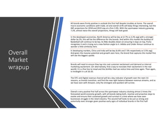 Overall
Market
wrapup
All brands were firmly positive in outlook this first half despite troubles at home. The overall
macro economic conditions with trade, oil and overall strife will keep things interesting, but the
IMF projections for 2018 and 2019 stay at a firm 3.9%. With the sportswear industry growing
7.2%, almost twice the overall projections, things still look good.
In the developed economies, North America will be key at (2.7% vs 2.2% avg) with a stronger
dollar by 5%, this will be the difference for the brands. And within this market the buildup of
Basketball will continue to be key. As Nike doubles down on ensuring it stays on top, Puma
recognizes it and is trying out a new fashion angle to it. Adidas and Under Amour continue to
wander a little aimlessly here.
In developing markets, China and India will be key (6.6% and 7.3% respectively vs 5.5% avg).
And given the massive potential and growth seen here, the brand that captures the market first
will see the biggest upside.
Brands will need to ensure they tap into real customer excitement and demand vs internal
marketing excitement. (Or alternatively, find a way to translate their excitement in the real
world). It is a fine line to tread and the Achilles heel we notice time and time again. Then again,
in hindsight it is all 20-20.
The DTC and Digital revenue channel will be a key indicator of growth over the next 2-6
seasons, as brands transition, and find the new right balance between revenue streams, and as
we have seen with Amazon, only the strongest and quickest will survive.
Overall a very positive first half across the sportswear industry clocking almost 2 times the
forecasted world economy growth, with all brands taking both, reactive and proactive steps to
evolve and ensure their sustained growth and survival in a time where we have seen
businesses struggle in the retail industry. The second half looks to be just as strong and
potentially even stronger given positive early signs of individual brands in the first half.
 