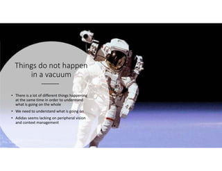 Things do not happen
in a vacuum
• There is a lot of different things happening
at the same time in order to understand
what is going on the whole
• We need to understand what is going on
• Adidas seems lacking on peripheral vision
and context management
 