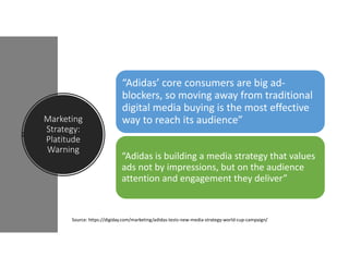 Marketing
Strategy:
Platitude
Warning
“Adidas’ core consumers are big ad-
blockers, so moving away from traditional
digital media buying is the most effective
way to reach its audience”
“Adidas is building a media strategy that values
ads not by impressions, but on the audience
attention and engagement they deliver”
Source: https://digiday.com/marketing/adidas-tests-new-media-strategy-world-cup-campaign/
 