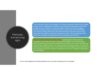 Platitudes
and worrying
signs
“The company’s World Cup campaign is the clearest example to date of this strategy
change. For the campaign, 56 of Adidas’ most influential ambassadors will create
content for fans in New York, London, Shanghai, Tokyo, Paris and Los Angeles.
Outside of football, Adidas ambassadors like record producer Pharrell Williams,
tennis player Caroline Wozniacki and model Karlie Kloss will share content they
developed with Adidas on their own personal channels. The second phase of the
World Cup campaign will emphasize content crowdsourced from fans”
Adidas declined to detail its media strategy. A spokesperson did say that the
campaign’s social rollout has been customized by platform and personalized by
viewer, based on their interests and preferences, though. Fans in each of Adidas’ key
cities will see a different take on an ad that speaks to cultural nuances, the rep said.
Adidas-backed footballers such as Lionel Messi and Paul Pogba will also participate in
the campaign, though the company is seeking to ensure the campaign’s appeal goes
beyond football.
Source: https://digiday.com/marketing/adidas-tests-new-media-strategy-world-cup-campaign/
 