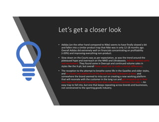 Let’s get a closer look
• Adidas (on the other hand compared to Nike) seems to have finally slowed a bit
and fallen into a similar product trap that Nike was in only 12-18 months ago.
Overall Adidas did extremely well on financials concentrating on profitability
(+20%) and improving everything non-product.
• Slow down on the Courts was as per expectation, as was the trend around the
plateaued hype and overreach on the NMD and Ultraboosts. Adidas needed some
real excitement. They found some in Deerupt and continued volume sales in
styles like the X-plr, but overall these could not to make a mortal difference.
• The reception to the attempt to breathe some life in the Gazelles and older styles,
and to create new platforms on the Boost base was lukewarm at best, and
somewhere the brand seemed to miss out on creating a new working platform
that will resonate with the customer in the long run and got wrapped up in their
own hype and internal marketing that does not always translate into sales – An
easy trap to fall into, but one that keeps repeating across brands and businesses,
not constrained to the sporting goods industry.
 