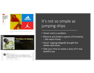 It’s not so simple as
jumping ships
• Street cred is a problem
• Rihanna and Drake’s rupture of friendship
– She wears Puma
• Dissin’ rapping allegedly brought the
Adidas deal down
• Take your time to weave a story of it may
backfire you
 