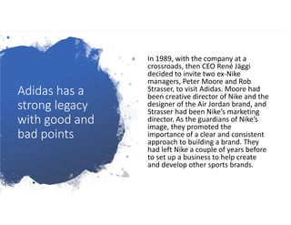 Adidas has a
strong legacy
with good and
bad points
In 1989, with the company at a
crossroads, then CEO René Jäggi
decided to invite two ex-Nike
managers, Peter Moore and Rob
Strasser, to visit Adidas. Moore had
been creative director of Nike and the
designer of the Air Jordan brand, and
Strasser had been Nike’s marketing
director. As the guardians of Nike’s
image, they promoted the
importance of a clear and consistent
approach to building a brand. They
had left Nike a couple of years before
to set up a business to help create
and develop other sports brands.
 