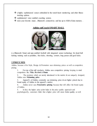 14
 a highly sophisticated sensor embedded in the watch-heart monitoring and other fitness
tracking options.
 sophisticated voice enabled coaching system.
 store your favorite music , Bluetooth connectivity and has up to 4GB of data memory .
Adidas miCoach SMART BALL
is a Bluetooth Smart and app-enabled football with integrated sensor technology for dead-ball
kicking training such as penalties, free-kicks, shooting, corners, long passes and goal kicks.
2 PRICE MIX
Adidas, because of its Style, Design & Promotion uses skimming prices as well as competitive
pricing.
1. For run of the mill products, Adidas uses competitive pricing keeping in mind
competitors like Nike, Reebok & Puma.
2. The products which are newly introduced in the market & are uniquely designed,
Adidas uses Skimming price.
3. Apparel’s of Adidas constantly use skimming price & are higher priced due to
brand equity of Adidas in the apparel’s market.
4. Adidas never uses Penetrative pricing because that will affect the brand equity
of Adidas.
5. In fact, the higher price point helps in the price quality approach and
psychologically, customers think that a higher price will mean better quality as well.
 