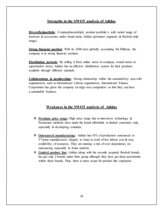 16
Strengths in the SWOT analysis of Adidas
Diversifiedportfolio: Companyhasmultiple product portfolio’s with varied range of
footwear & accessories under brand name Adidas (premium segment) & Reebok (mid
range).
Strong financial position: With its 2400 store globally accounting $4.3billions, the
company is in strong financial position.
Distribution network: By selling it from online stores to company owned stores to
supermarket stores, Adidas has an effective distribution system for their products
available through different channels.
Collaborations & memberships: Strong relationship within the sustainability area with
organizations such as International Labour organization, International Finance
Corporation has given the company an edge over competitors so that they can have
a sustainable business.
Weakness in the SWOT analysis of Adidas
 Premium price range: High price range due to innovative technology &
Production methods have made the brand affordable to limited customers only,
especially in developing countries.
 Outsourced manufacturing: Adidas has 93% of production outsourced to
3rd party manufacturers (largely to Asia) to avail of low labour cost & easy
availability of resources. They are running a risk of over dependency on
outsourcing especially in Asian markets.
 Limited product line: Adidas along with the recently acquired Reebok brands,
has got only 2 brands under their group although they have got deep assortments
within these brands. Thus, there is more scope for product line expansion.
 