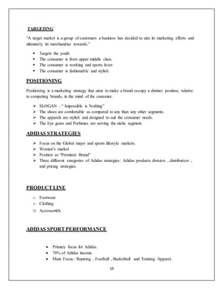 19
TARGETING
“A target market is a group of customers a business has decided to aim its marketing efforts and
ultimately its merchandise towards.”
 Targets the youth
 The consumer is from upper middle class.
 The consumer is working and sports lover.
 The consumer is fashionable and stylish.
POSITIONING
Positioning is a marketing strategy that aims to make a brand occupy a distinct position, relative
to competing brands, in the mind of the customer.
 SLOGAN – “ Impossible is Nothing”
 The shoes are comfortable as compared to any than any other segments.
 The apparels are stylish and designed to suit the consumer needs.
 The Eye gears and Perfumes are serving the niche segment.
ADIDAS STRATEGIES
 Focus on the Global major and sports lifestyle markets.
 Women’s market
 Position as “Premium Brand”
 Three different categories of Adidas strategies: Adidas products division , distribution ,
and pricing strategies.
PRODUCT LINE
o Footwear
o Clothing
o Accessories
ADIDAS SPORT PERFORMANCE
 Primary focus for Adidas.
 70% of Adidas income.
 Main Focus : Running , Football , Basketball and Training Apparel.
 