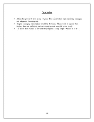22
Conclusion
 Adidas has grown 10 times every 10 years. This is due to their main marketing strategies
and uniqueness from day one.
 Despite a changing marketplace for athletic footwear, Adidas wants to expand their
product lines and marketing reach to become a more powerful global brand.
 The lesson from Adidas to new and old companies is very simple-”Adidas is all in”.
 