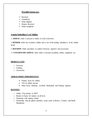 3
Possible Status are:
 Received
 Transferred
 Order shipped
 Returns Received
 Order completed
4 main Subsidiary’s of Adidas
1. ADIDAS, which is present in clothes as well as footwear.
2. REEBOK which has overtaken Adidas and is one of the leading subsidiary’s in the Adidas
group.
3. ROCKPOT which specializes in outdoor footwear, apparel’s and accessories.
4. TAYLORMADE-ADIDAS made which is focused on golfing clothes, equipment etc.
PRODUCT LINE
o Footwear
o Clothing
o Accessories
ADIDAS SPORT PERFORMANCE
 Primary focus for Adidas.
 70% of Adidas income.
 Main Focus : Running , Football , Basketball and Training Apparel.
RUNNING
o Adidas “Top priority in 2007”.
o Brands of choice for runners on all level.
o Partnering with running retailer.
o Partnership with the global marathon events (such as Boston , London , and Berlin
Marathons).
 