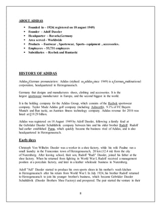 8
ABOUT ADIDAS
 Founded in – 1924( registered on 18 august 1949)
 Founder – Adolf Dassler
 Headquarter – Bavaria,Germany
 Area served– Worldwide
 Products – Footwear , Sportswear, Sports- equipment , accessories.
 Employees – 53,731 employees
 Subsidiaries – Reebok and Runtastic
HISTORY OF ADIDAS
Adidas (German pronunciation: Adidas (stylised as adidas since 1949) is a German multinational
corporation, headquartered in Herzogenaurach.
Germany that designs and manufactures shoes, clothing and accessories. It is the
largest sportswear manufacturer in Europe, and the second biggest in the world.
It is the holding company for the Adidas Group, which consists of the Reebok sportswear
company. Taylor Made Adidas golf company (including Ashworth), 9.1% of FC Bayern
Munich and Run tactic, an Austrian fitness technology company. Adidas revenue for 2016 was
listed at €19.29 billion.
Adidas was registered on 18 August 1949 by Adolf Dassler, following a family feud at
the Gebrüder Dassler Schuhfabrik company between him and his older brother Rudolf. Rudolf
had earlier established Puma, which quickly became the business rival of Adidas, and is also
headquartered in Herzogenaurach.
Early days
Christoph Von Wilhelm Dassler was a worker in a shoe factory, while his wife Pauline ran a
small laundry in the Franconian town of Herzogenaurach, 20 km (12.4 mi) from the city
of Nuremberg. After leaving school, their son, Rudolf "Rudi" Dassler, joined his father at the
shoe factory. When he returned from fighting in World War I, Rudolf received a management
position at a porcelain factory, and later in a leather wholesale business in Nuremberg.
Adolf "Adi" Dassler started to produce his own sports shoes in his mother's wash kitchen
in Herzogenaurach after his return from World War I. In July 1924, his brother Rudolf returned
to Herzogenaurach to join his younger brother's business, which became Gebrüder Dassler
Schuhfabrik (Dassler Brothers Shoe Factory) and prospered. The pair started the venture in their
 