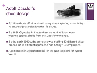 + 
Adolf Dassler’s 
shoe design 
 Adolf made an effort to attend every major sporting event to try 
to encourage athletes to wear his shoes. 
 By 1928 Olympics in Amsterdam, several athletes were 
wearing special shoes from the Dassler workshop. 
 By the early 1930s, the company was making 30 different shoe 
brands for 11 different sports and had nearly 100 employees. 
 Adolf also manufactured boots for the Nazi Soldiers for World 
War II 
 