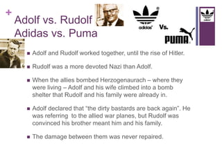+ 
Adolf vs. Rudolf 
Adidas vs. Puma 
 Adolf and Rudolf worked together, until the rise of Hitler. 
 Rudolf was a more devoted Nazi than Adolf. 
 When the allies bombed Herzogenaurach – where they 
were living – Adolf and his wife climbed into a bomb 
shelter that Rudolf and his family were already in. 
 Adolf declared that “the dirty bastards are back again”. He 
was referring to the allied war planes, but Rudolf was 
convinced his brother meant him and his family. 
 The damage between them was never repaired. 
 