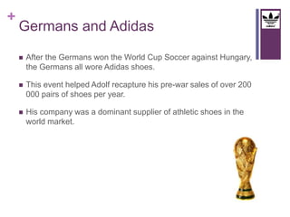 + 
Germans and Adidas 
 After the Germans won the World Cup Soccer against Hungary, 
the Germans all wore Adidas shoes. 
 This event helped Adolf recapture his pre-war sales of over 200 
000 pairs of shoes per year. 
 His company was a dominant supplier of athletic shoes in the 
world market. 
 