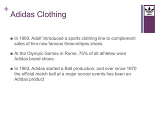 + 
Adidas Clothing 
 In 1960, Adolf introduced a sports clothing line to complement 
sales of him now famous three-stripes shoes. 
 At the Olympic Games in Rome, 75% of all athletes wore 
Adidas brand shoes. 
 In 1963, Adidas started a Ball production, and ever since 1970 
the official match ball at a major soccer events has been an 
Adidas product 
 
