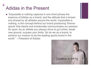 + 
Adidas in the Present 
 “Impossible is nothing captures in one short phrase the 
essence of Adidas as a brand, and the attitude that is known 
and shared by all athletes around the world. Impossible is 
nothing, is the concept behind our brand positioning ‘forever 
sports’ that clearly and emotionally communicates our passion 
for sport. As an athlete you always strive to go further, break 
new ground, surpass your limits. So do we as a brand, to 
achieve our mission to be the leading sports brand in the 
world.” – President of Adidas 
 