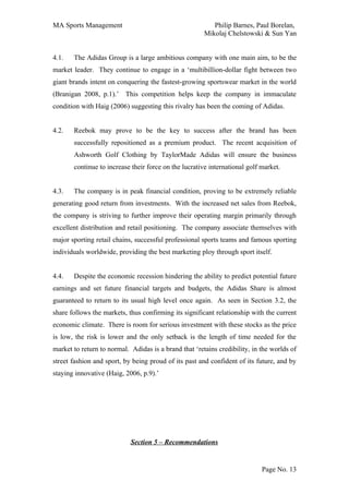 MA Sports Management                                      Philip Barnes, Paul Borelan,
                                                       Mikolaj Chelstowski & Sun Yan


4.1.   The Adidas Group is a large ambitious company with one main aim, to be the
market leader. They continue to engage in a ‘multibillion-dollar fight between two
giant brands intent on conquering the fastest-growing sportswear market in the world
(Branigan 2008, p.1).’ This competition helps keep the company in immaculate
condition with Haig (2006) suggesting this rivalry has been the coming of Adidas.


4.2.   Reebok may prove to be the key to success after the brand has been
       successfully repositioned as a premium product. The recent acquisition of
       Ashworth Golf Clothing by TaylorMade Adidas will ensure the business
       continue to increase their force on the lucrative international golf market.


4.3.   The company is in peak financial condition, proving to be extremely reliable
generating good return from investments. With the increased net sales from Reebok,
the company is striving to further improve their operating margin primarily through
excellent distribution and retail positioning. The company associate themselves with
major sporting retail chains, successful professional sports teams and famous sporting
individuals worldwide, providing the best marketing ploy through sport itself.


4.4.   Despite the economic recession hindering the ability to predict potential future
earnings and set future financial targets and budgets, the Adidas Share is almost
guaranteed to return to its usual high level once again. As seen in Section 3.2, the
share follows the markets, thus confirming its significant relationship with the current
economic climate. There is room for serious investment with these stocks as the price
is low, the risk is lower and the only setback is the length of time needed for the
market to return to normal. Adidas is a brand that ‘retains credibility, in the worlds of
street fashion and sport, by being proud of its past and confident of its future, and by
staying innovative (Haig, 2006, p.9).’




                            Section 5 – Recommendations


                                                                            Page No. 13
 
