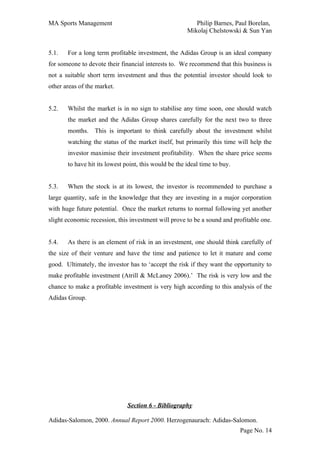 MA Sports Management                                      Philip Barnes, Paul Borelan,
                                                       Mikolaj Chelstowski & Sun Yan


5.1.   For a long term profitable investment, the Adidas Group is an ideal company
for someone to devote their financial interests to. We recommend that this business is
not a suitable short term investment and thus the potential investor should look to
other areas of the market.


5.2.   Whilst the market is in no sign to stabilise any time soon, one should watch
       the market and the Adidas Group shares carefully for the next two to three
       months. This is important to think carefully about the investment whilst
       watching the status of the market itself, but primarily this time will help the
       investor maximise their investment profitability. When the share price seems
       to have hit its lowest point, this would be the ideal time to buy.


5.3.   When the stock is at its lowest, the investor is recommended to purchase a
large quantity, safe in the knowledge that they are investing in a major corporation
with huge future potential. Once the market returns to normal following yet another
slight economic recession, this investment will prove to be a sound and profitable one.


5.4.   As there is an element of risk in an investment, one should think carefully of
the size of their venture and have the time and patience to let it mature and come
good. Ultimately, the investor has to ‘accept the risk if they want the opportunity to
make profitable investment (Atrill & McLaney 2006).’ The risk is very low and the
chance to make a profitable investment is very high according to this analysis of the
Adidas Group.




                               Section 6 - Bibliography

Adidas-Salomon, 2000. Annual Report 2000. Herzogenaurach: Adidas-Salomon.
                                                                            Page No. 14
 