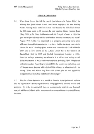 MA Sports Management                                    Philip Barnes, Paul Borelan,
                                                     Mikolaj Chelstowski & Sun Yan


                              Section 1 - Introduction

1.1.   When Jesse Owens dazzled the crowds (and dismayed a furious Hitler) by
       winning four gold medals in the 1936 Berlin Olympics, he was wearing
       Adidas running shoes, and when Armin Hary became the first athlete to run
       the 100-metre sprint in 10 seconds, he was wearing Adidas running shoes
       (Haig, 2006 pg 7). Since Adi Dassler made his first pair of shoes in 1920, his
       goal was to provide every athlete with the best possible equipment, and on 18th
       August 1949 Adidas was registered as a company, providing world class
       athletes with world class equipment ever since. Adidas has know grown to be
       one of the world’s leading sports brands with a turnover of €10.3 billion in
       2007, and is now known as the Adidas Group due to the takeover of
       TaylorMade Golf in 1997 and Reebok International Limited in 2006.
       However, as large a company as Adidas is, it is still seen as having second
       place status to that of Nike, with both companies providing fierce competition
       within the market. According to Islam (2006) the sportswear market is a case
       of ‘Stripes versus Swoosh’ which Haig (2006, p.9) sees as a healthy rivalry by
       stating, ‘Nike and Adidas may hate each others guts but the aggressive
       competition has ultimately made them both stronger.’


1.2    The aim of this document is to provide a financial investigation and analysis
into the organisation’s financial performance using appropriate financial models and
concepts.    In order to accomplish this, an environmental analysis and financial
analysis will be carried out, with a summary and recommendations for potential future
investors.




                                                                          Page No. 2
 