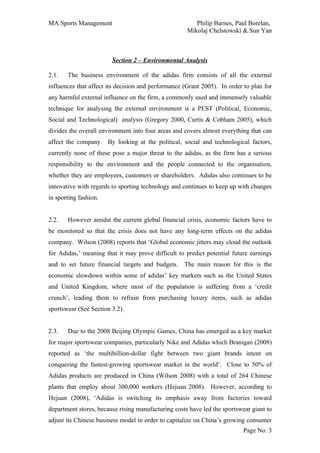 MA Sports Management                                    Philip Barnes, Paul Borelan,
                                                     Mikolaj Chelstowski & Sun Yan



                        Section 2 – Environmental Analysis

2.1.   The business environment of the adidas firm consists of all the external
influences that affect its decision and performance (Grant 2005). In order to plan for
any harmful external influence on the firm, a commonly used and immensely valuable
technique for analysing the external environment is a PEST (Political, Economic,
Social and Technological) analysis (Gregory 2000, Curtis & Cobham 2005), which
divides the overall environment into four areas and covers almost everything that can
affect the company. By looking at the political, social and technological factors,
currently none of these pose a major threat to the adidas, as the firm has a serious
responsibility to the environment and the people connected to the organisation,
whether they are employees, customers or shareholders. Adidas also continues to be
innovative with regards to sporting technology and continues to keep up with changes
in sporting fashion.


2.2.   However amidst the current global financial crisis, economic factors have to
be monitored so that the crisis does not have any long-term effects on the adidas
company. Wilson (2008) reports that ‘Global economic jitters may cloud the outlook
for Adidas,’ meaning that it may prove difficult to predict potential future earnings
and to set future financial targets and budgets. The main reason for this is the
economic slowdown within some of adidas’ key markets such as the United States
and United Kingdom, where most of the population is suffering from a ‘credit
crunch’, leading them to refrain from purchasing luxury items, such as adidas
sportswear (See Section 3.2).


2.3.   Due to the 2008 Beijing Olympic Games, China has emerged as a key market
for major sportswear companies, particularly Nike and Adidas which Branigan (2008)
reported as ‘the multibillion-dollar fight between two giant brands intent on
conquering the fastest-growing sportswear market in the world’. Close to 50% of
Adidas products are produced in China (Wilson 2008) with a total of 264 Chinese
plants that employ about 300,000 workers (Hejuan 2008). However, according to
Hejuan (2008), ‘Adidas is switching its emphasis away from factories toward
department stores, because rising manufacturing costs have led the sportswear giant to
adjust its Chinese business model in order to capitalize on China’s growing consumer
                                                                           Page No. 3
 