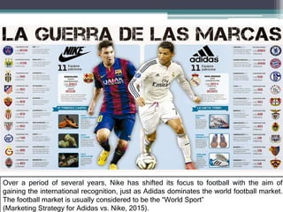 Over a period of several years, Nike has shifted its focus to football with the aim of
gaining the international recognition, just as Adidas dominates the world football market.
The football market is usually considered to be the “World Sport”
(Marketing Strategy for Adidas vs. Nike, 2015).
 