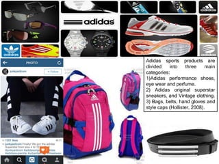 Adidas sports products are
divided into three main
categories:
1)Adidas performance shoes,
eye wear and perfume.
2) Adidas original superstar
sneakers, and Vintage clothing.
3) Bags, belts, hand gloves and
style caps (Hollister, 2008).
 