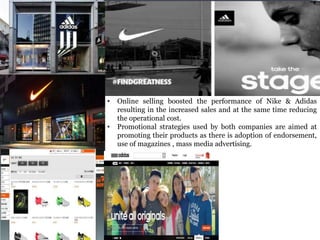 • Online selling boosted the performance of Nike & Adidas
resulting in the increased sales and at the same time reducing
the operational cost.
• Promotional strategies used by both companies are aimed at
promoting their products as there is adoption of endorsement,
use of magazines , mass media advertising.
 