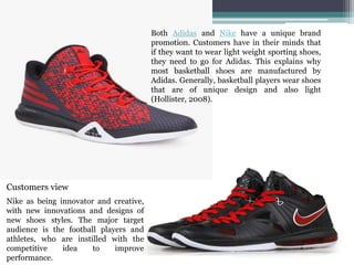 Nike as being innovator and creative,
with new innovations and designs of
new shoes styles. The major target
audience is the football players and
athletes, who are instilled with the
competitive idea to improve
performance.
Both Adidas and Nike have a unique brand
promotion. Customers have in their minds that
if they want to wear light weight sporting shoes,
they need to go for Adidas. This explains why
most basketball shoes are manufactured by
Adidas. Generally, basketball players wear shoes
that are of unique design and also light
(Hollister, 2008).
Customers view
 