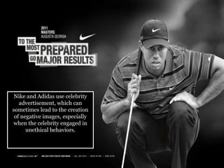 Nike and Adidas use celebrity
advertisement, which can
sometimes lead to the creation
of negative images, especially
when the celebrity engaged in
unethical behaviors.
 