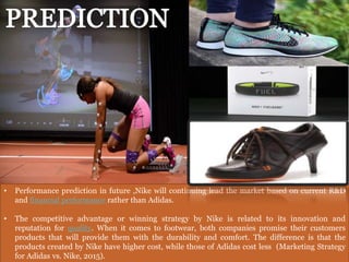 • Performance prediction in future ,Nike will continuing lead the market based on current R&D
and financial performance rather than Adidas.
• The competitive advantage or winning strategy by Nike is related to its innovation and
reputation for quality. When it comes to footwear, both companies promise their customers
products that will provide them with the durability and comfort. The difference is that the
products created by Nike have higher cost, while those of Adidas cost less (Marketing Strategy
for Adidas vs. Nike, 2015).
 