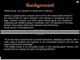 “To be the most respected and successful enterprise, delighting customers with a
wide range of products and solutions in the automobile industry with the best
people and the best technology”
“The Adidas Group to be the global leader in the sporting goods industry with
brands built on a passion for sport and sporting lifestyle”
Adidas Group, was founded in a small town in Bavaria,
Adidas is a global public company and is one of the largest sports brands in
the state-of-the-art sports footwear and clothing to accessories such as
bags, watches, eyewear and other sports-related goods and equipment.
Employing over 46,000 employer worldwide, with 170 subsidiaries including
Reebok, Taylor Made-Adidas Golf, Rockport and CCM-Hockey.
Group HQ are in Herzogenaurach,
 