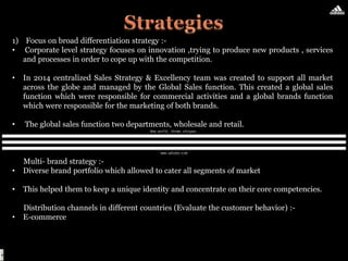 1) Focus on broad differentiation strategy :-
• Corporate level strategy focuses on innovation ,trying to produce new products , services
and processes in order to cope up with the competition.
• In 2014 centralized Sales Strategy & Excellency team was created to support all market
across the globe and managed by the Global Sales function. This created a global sales
function which were responsible for commercial activities and a global brands function
which were responsible for the marketing of both brands.
• The global sales function two departments, wholesale and retail.
Multi- brand strategy :-
• Diverse brand portfolio which allowed to cater all segments of market
• This helped them to keep a unique identity and concentrate on their core competencies.
Distribution channels in different countries (Evaluate the customer behavior) :-
• E-commerce
 