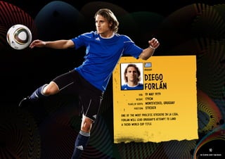 GROuP A - uRuGuAY




                                                uRuGuAY


                                                DIEGO
                                                FORláN
                                        DOb:    19 MAY 1979
                                      HEIGHT:   179CM
                              PlACE OF bIRTH:   MONTEVI DEO, uRuGuAY
                                    POSITION:   STRIkER
                         ONE OF THE MOST PROlIFIC STRIkERS IN lA lIGA,
                         FORlAN WIll lEAD uRuGuAY’S ATTEMPT TO lAND
                         A THIRD WORlD CuP TITlE.



                    IMAGE AVAIlAblE ON REQuEST >>

                                                                                     10
                                                                         The players every team needs
 