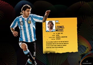 GROuP b - ARGENTINA




                                                  ARGENTINA


                                                  lIONEl
                                                  MESSI
                                          DOb:    14 JuNE 1987
                                        HEIGHT:   169CM
                                PlACE OF bIRTH:   ROSARIO, ARGENTINA
                                      POSITION:   STRIkER
                           THE FIFA WORlD PlAYER OF THE YEAR HAS bEEN IN
                           ASTONISHING FORM IN 2010 AND HAS INHE RITE D
                           THE NO. 10 SHIRT MADE FAMOuS bY CuRRENT
                           ARGENTINA COACH DIEGO MARADONA.

                      IMAGE AVAIlAblE ON REQuEST >>




                                                                                       11
                                                                           The players every team needs
 