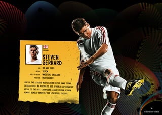 GROuP C - ENGlAND




                                            ENGlAND


                                            STEVEN
                                            GERRARD
                                     DOb:   30 MAY 1980
                                  HEIGHT:   183CM
                          PlACE OF bIRTH:   WHISTON, ENGlAND
                               POSITION:    MIDFIElDER
                    ONE OF THE lEADING MIDF IElD ERS IN THE GAME TODAY,
                    GERR ARD WIll bE HOPI NG TO ADD A WORlD CuP WINN ERS’
                    MEDAl TO THE uEFA CHAM PION S lEAG uE CROW N HE WON
                    AlMO ST SING lE-H ANDE DlY FOR lIVE RPOO l IN 2005.

              RElATED PlAYE R ASSETS >>


                                                                                        14
                                                                            The players every team needs
 
