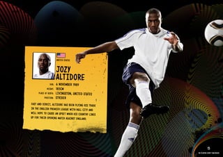 GROuP C - uNITED STATES




                                            uNITE D STATES


                                            JOZY
                                            AlTIDORE
                                     DOb:   6 NOVEMbE R 1989
                                  HEIGHT:   185CM
                          PlACE OF bIRTH:   lIVINGSTON, uNITED STATES
                               POSITION:    STRIkER
                 FAST AND DIRECT, AlTIDORE HAS bEEN PlYIN G HIS TRADE
                 IN THE ENGlISH PREMIER lEAGuE WITH Hull CITY AND
                 WIll HOPE TO CAuS E AN uPSE T WHEN HIS COuNTRY lINES
                 uP FOR THEI R OPENING MATCH AGAINST ENGlAND.

          IMAGE AVAIlAblE ON REQuEST >>




                                                                                    15
                                                                        The players every team needs
 