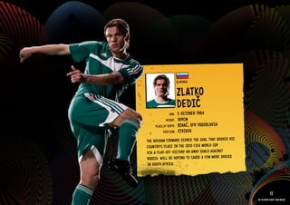 GROuP C - SlOVENIA




                                                 SlOVENIA


                                                 ZlATkO
                                                 DEDIč
                                                     1984
                                         DOb:    5 OCTObER
                                       HEIGHT:   189CM
                               PlACE OF bIRTH:   bIHAć, SFR YuGOSlAVIA
                                     POSITION:   STRIkER
                          THE bOCH uM FORWARD SCOR ED THE GOAl THAT bOOkED HIS
                          COuN TRY’S PlAC E IN THE 2010 FIFA WORlD CuP
                          VIA A PlAY-OFF VICTORY ON AWAY GOAl S AGAI NST
                          RuSS IA. WIll bE HOPI NG TO CAuS E A FEW MORE SHOC kS
                          IN SOuT H AFRICA.
                     IMAGE AVAIlAblE ON REQuEST >>



                                                                                              17
                                                                                  The players every team needs
 