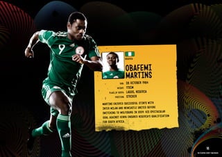 GROuP b - NIGERIA




                                                NIGERIA


                                                ObAFEMI
                                                MARTINS
                                                     1984
                                        DOb:    28 OCTObER
                                      HEIGHT:   172CM
                              PlACE OF bIRTH:   lAGOS, NIGE RIA
                                    POSITION:   STRIkER
                         MART INS ENJOYED SuCC ESSF ul STIN TS WITH
                         INTE R MIlAN AND NEWC ASTl E uNIT ED bEFORE
                         SWITCHIN G TO WOlFSbuR G IN 2009. HIS SPECTACu lAR
                         GOAl AGAI NST kENYA ENSu RED NIGE RIA’S QuAlIFIC ATIO N
                         FOR SOuT H AFRICA.
                    IMAGE AVAIlAblE ON REQuEST >>




                                                                                               18
                                                                                   The players every team needs
 
