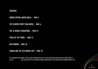 Contents

adidas official match balls..... Page 3

The players every team needs..... Page 6

The 12 adidas federations..... Page 37

Tools of the trade..... Page 51

Fan fashion..... Page 56

adidas and the FIFA World cup™ Page 72
                             .....

Note: Throughout this document, there are links to download related files. These links appear in white boxes with a double arrow ‘>>’,
like this IMAGERY >> . Each link will direct you to an online multimedia library where you can preview and then download specific files.


                                                                                                                                                  2
                                                                                                                                           Table of Contents
 