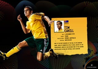 GROuP D - AuSTRAlIA




                                             AuSTR AlIA


                                             TIM
                                             CAHIRll
                                                   1979
                                     DOb:    6 DECEMbE
                                   HEIGHT:   178CM
                           PlACE OF bIRTH:   SYDN EY, AuST RAlI A
                                 POSITION:   MIDFIElDER
                      ONE OF THE bEST HEADERS OF THE bAll IN THE MODE RN
                      GAME, CAHIll’S COMbATIVE STYlE IS WEll SuITED TO THE
                      PREMIERS HIP, WHERE HE HAS bECOME ONE OF THE lEADING
                      MIDFIElDERS IN ENGlISH FOOT bAll WITH EVERTON.

                             RElATED PlAYE R ASSETS >>




                                                                                        20
                                                                             The players every team needs
 