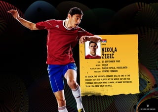 GROuP D - SERbIA




                                             SERbI A


                                             NIkOlA
                                             ŽIGIćER 1980
                                     DOb:    25 SEPTEMb
                                   HEIGHT:   202CM
                           PlACE OF bIRTH:   bAčkA TOPOlA, YuGOSlAVIA
                                 POSITION:   CENT RE FORWARD
                     AT 202CM, THE VAlENCIA FORWARD WIll bE ONE OF THE
                     bIGGEST OuTFIElD PlAYERS AT THE WORlD CuP AND HIS
                     PHYSIQuE MAkES HIM HARD TO MARk, AS MANY DEFENDERS
                     IN lA lIGA kNOW ONlY TOO WEll.

                   RElATED PlAYE R ASSETS >>



                                                                                      21
                                                                          The players every team needs
 