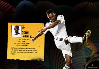 GROuP D - GHANA




                                    GHANA


                                    JOHN
                                    PAINTSIl
                             DOb:   15 JuNE 1981
                          HEIGHT:   178CM
                  PlACE OF bIRTH:   ACCRA, GHANA
                       POSITION:    RIGHT bACk
         AN ATTACkING RIGHT-bACk, PAINTSIl HAS PlAYED
         A kEY ROlE FOR FulHAM OVER THE lAST TWO SEASONS
         AND SHOulD bE A lEADING lIGHT FOR THE blACk STARS
         OF GHANA.

      RElATED PlAYE R ASSETS >>


                                                                         22
                                                             The players every team needs
 