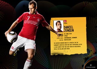GROuP E - DENMARk




                                              DENMARk


                                              DANIEl
                                              JENSEN
                                      DOb:    25 JuNE 1979
                                    HEIGHT:   179CM
                            PlACE OF bIRTH:   COPENHAGEN, DENMARk
                                  POSITION:   MIDFIElDER
                      THE WERD ER bREM EN MAN IS A CRuCIAl COG IN
                      DENM ARk’S MIDF IElD AND HAS VAST EXPE RIEN CE AFTE R
                      A Club CARE ER THAT HAS AlSO TAkE N IN SuCC ESSF ul
                      SPEllS IN HOll AND AND SPAI N.

                    RElATED PlAYE R ASSETS >>




                                                                                          23
                                                                              The players every team needs
 