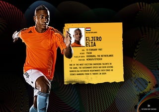 GROuP E - THE NETHERlANDS




                                                        THE NETHE RlANDS


                                                        ElJERO
                                                        ElIA 1987
                                                DOb:    13 FEbRuARY
                                              HEIGHT:   176CM
                                      PlACE OF bIRTH:   VOORbuRG, THE NETH ERlANDS
                                            POSITION:   WIN GER/STRI kER
                                 ONE OF THE MOST EXCI TING EMER GING TAlE NTS IN
                                 THE GAME, THE DuTC HMAN’S SPEE D HAS bEEN GIVI NG
                                 buND ESlIGA DEFE NDER S NIGH TMAR ES EVER SINC E HE
                                 JOIN ED HAMb uRG FROM FC TWEN TE IN 2009.

                            IMAGE AVAIlAblE ON REQuEST >>




                                                                                                   24
                                                                                       The players every team needs
 