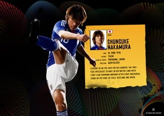 GROuP E - JAPAN




                                              JAPAN


                                              SHuNSu kE
                                              NAkAMuRA
                                      DOb:    24 JuNE 1978
                                    HEIGHT:   176CM
                            PlACE OF bIRTH:   YOkOHAMA, JAPAN
                                  POSITION:   MIDFIElDER
                       ClOS ING IN ON 100 CAPS FOR HIS COuN TRY, THE FREE-
                       kICk SPECIAlI ST IS bACk IN HIS NATI VE lAND WITH
                       FIRS T Club YOkO HAMA MARI NOS AFTE R EIGH T SuCC ESSF ul
                       YEAR S ON THE ROAD IN ITAlY, SCOT lAND AND SPAI N.

                  IMAGE AVAIlAblE ON REQuEST >>




                                                                                              25
                                                                                   The players every team needs
 