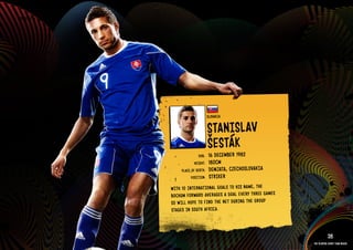 GROuP F - SlOVAkIA




                                               SlOVAkIA

                                               STANISlAV
                                               ŠESTák
                                                    R 1982
                                       DOb:    16 DECEMbE
                                     HEIGHT:   180CM
                             PlACE OF bIRTH:   DEMJATA, CZECHOSlOVAkIA
                                   POSITION:   STRIkER
                       WITH 10 INTE RNAT IONAl GOAl S TO HIS NAME, THE
                       bOCH uM FORWARD AVER AGES A GOAl EVERY THRE E GAMES
                       SO WIll HOPE TO FIND THE NET DuRI NG THE GROu P
                       STAG ES IN SOuT H AFRICA.

                     RElATED PlAYE R ASSETS >>
                                                                                        28
                                                                             The players every team needs
 