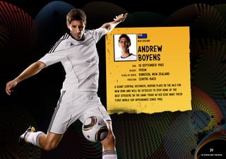 GROuP F - NEW ZEAlAND




                                                  NEW ZEAlAND


                                                  ANDREW
                                                  bOYENS
                                                      ER 1983
                                          DOb:    18 SEPTEMb
                                        HEIGHT:   193CM
                                PlACE OF bIRTH:   DuNE DIN, NEW ZEAlAND
                                      POSITION:   CENT RE-bACk
                          A GIANT CENTRAl DEFENDER, bOYENS PlAYS IN THE MlS FOR
                          NEW YORk AND WIll bE DETAIlED TO STOP SOME OF THE
                          bEST STRIkERS IN THE GAME TODAY AS HIS SIDE MAkE THEIR
                          FIRST WORlD CuP APPEARANCE SINCE 1982.

                        RElATED PlAYE R ASSETS >>




                                                                                              29
                                                                                   The players every team needs
 