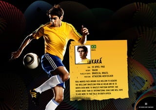 GROuP G - bRAZIl




                                             bRAZIl




                                             kAká
                                     DOb:    22 APRIl 1982
                                   HEIGHT:   186CM
                           PlACE OF bIRTH:   bRASIlIA, bRAZIl
                                 POSITION:   ATTACkIN G MIDFIElDER
                     REAl MADRID PAID AROuND €65 MIllION TO ACQuIRE
                     THE bRIllIANT bRAZIlIAN FROM AC MIlAN AND HE IS
                     WORTH EVEN MORE TO bRAZIl’S PARTISAN SuPPORT. HAS
                     SCORED MORE THAN 25 INTERNATIONAl GOAlS AND WIll HOPE
                     TO ADD MORE TO THAT TAllY IN SOuTH AFRICA.
                   RElATED PlAYE R ASSETS >>
                                                                                        30
                                                                             The players every team needs
 