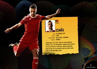 GROuP G - PORTuGAl




                                               PORTu GAl




                                               SIMãO
                                                   1979
                                       DOb:    31 OCTObER
                                     HEIGHT:   171CM
                             PlACE OF bIRTH:   VIllA REAl, PORTuGAl
                                   POSITION:   WIN GER
                       COMFORTAblE ON EITH ER FlAN k OR IN AN ADVANCED
                       CENT RAl ROlE, THE PORT uGuESE PlAYMAkE R HAS ENJOYED
                       A STEllAR CARE ER AT SPORTING lISbON, bARC ElON A,
                       bENF ICA AND ATlE TICO MADRID AND HAS SCOR ED MORE
                       THAN 20 INTE RNAT IONAl GOAl S.
                     RElATED PlAYE R ASSETS >>




                                                                                           31
                                                                               The players every team needs
 