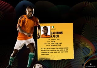 GROuP G - IVORY COAST




                                                    IVORY COAST


                                                    SAlOMON
                                                         u
                                                    kAlO1985
                                            DOb:    5 AuGuST
                                          HEIGHT:   186CM
                                  PlACE OF bIRTH:   OuM é, IVORY COAST
                                        POSITION:   WIN GER/STRIkER
                            THE lIVElY CHElSEA FORWARD IS AN ADAPTAblE ATTACkER
                            AND CAN PlAY ON EITHER FlANk OR AS AN OuT-AND-OuT
                            STRIkER AND HAS AlREADY SCORED MORE THAN 10 GOAlS
                            FOR HIS COuNTRY.

                        IMAGE AVAIlAblE ON REQuEST >>

                                                                                              32
                                                                                  The players every team needs
 